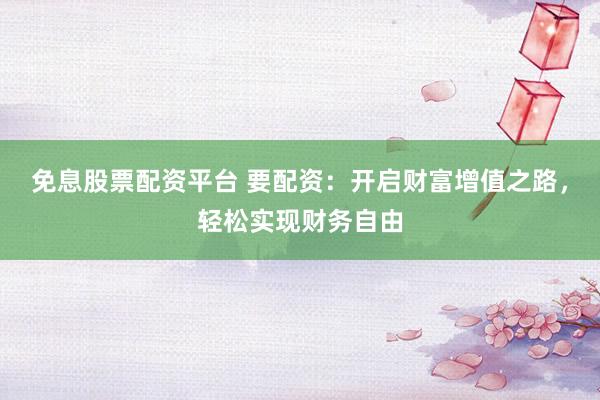 免息股票配资平台 要配资：开启财富增值之路，轻松实现财务自由