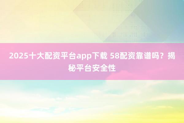 2025十大配资平台app下载 58配资靠谱吗？揭秘平台安全性