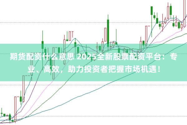 期货配资什么意思 2025全新股票配资平台：专业、高效，助力投资者把握市场机遇！