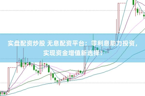 实盘配资炒股 无息配资平台：零利息助力投资，实现资金增值新选择！