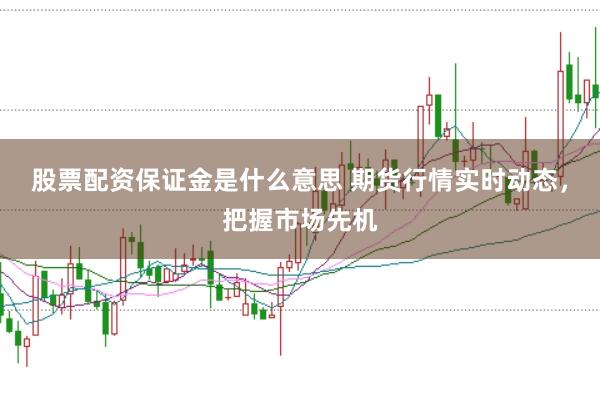 股票配资保证金是什么意思 期货行情实时动态，把握市场先机