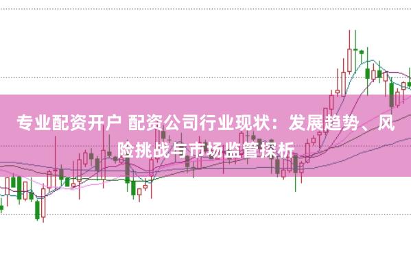 专业配资开户 配资公司行业现状：发展趋势、风险挑战与市场监管探析