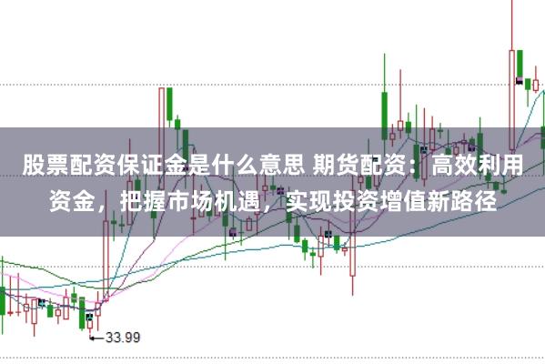 股票配资保证金是什么意思 期货配资：高效利用资金，把握市场机遇，实现投资增值新路径