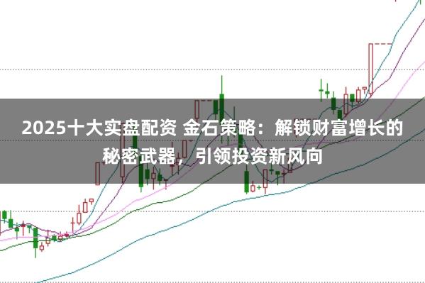 2025十大实盘配资 金石策略：解锁财富增长的秘密武器，引领投资新风向