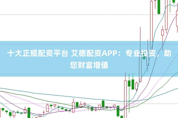 十大正规配资平台 艾德配资APP：专业投资，助您财富增值