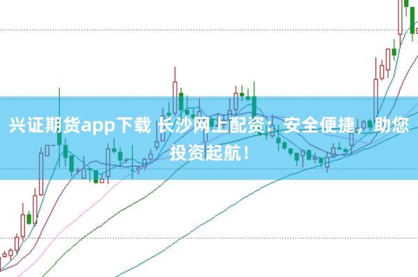 兴证期货app下载 长沙网上配资：安全便捷，助您投资起航！