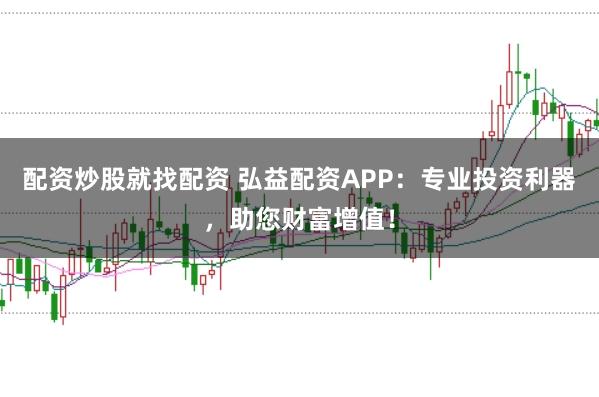 配资炒股就找配资 弘益配资APP：专业投资利器，助您财富增值！