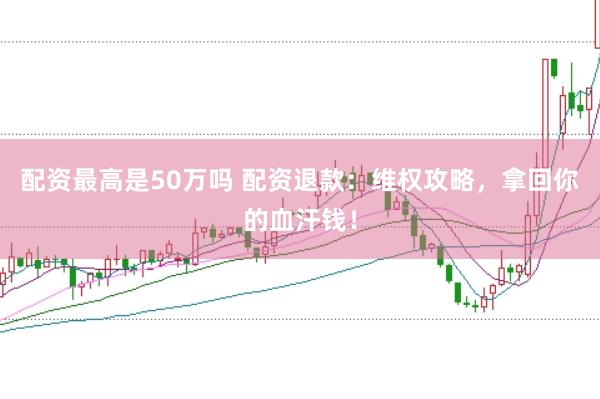 配资最高是50万吗 配资退款：维权攻略，拿回你的血汗钱！