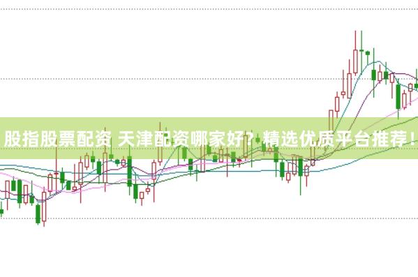 股指股票配资 天津配资哪家好？精选优质平台推荐！