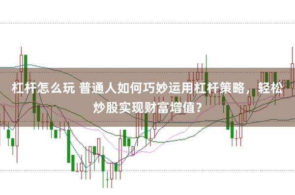 杠杆怎么玩 普通人如何巧妙运用杠杆策略，轻松炒股实现财富增值？