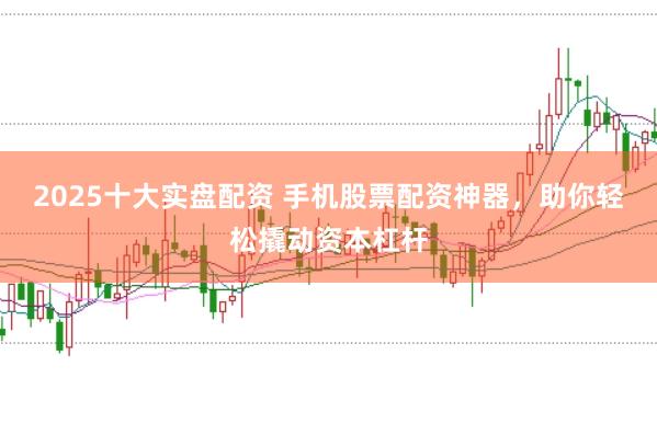 2025十大实盘配资 手机股票配资神器，助你轻松撬动资本杠杆
