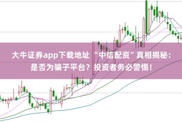 大牛证券app下载地址 “中信配资”真相揭秘：是否为骗子平台？投资者务必警惕！