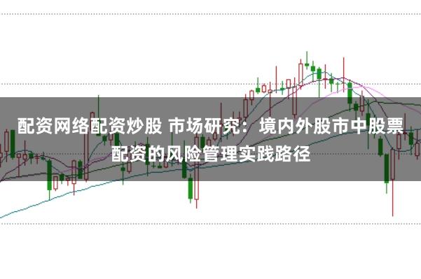 配资网络配资炒股 市场研究:境内外股市中股票配资的风险管理实践路径