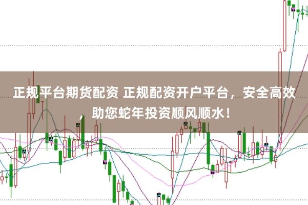 正规平台期货配资 正规配资开户平台，安全高效，助您蛇年投资顺风顺水！