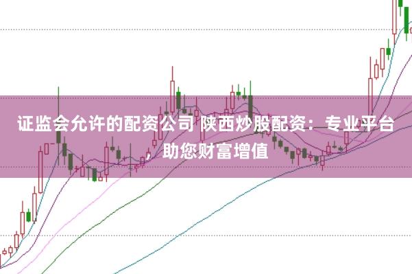 证监会允许的配资公司 陕西炒股配资:专业平台,助您财富增值