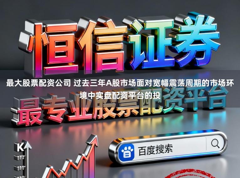 最大股票配资公司 过去三年A股市场面对宽幅震荡周期的市场环境中实盘配资平台的投