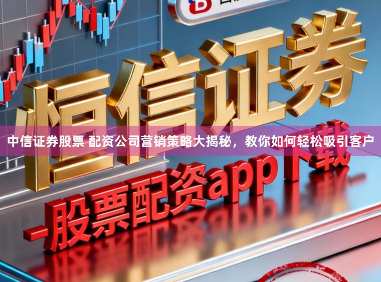 中信证券股票 配资公司营销策略大揭秘，教你如何轻松吸引客户