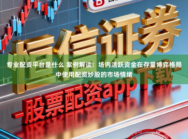 专业配资平台是什么 案例解读:场内活跃资金在存量博弈格局中使用配资炒股的市场情绪